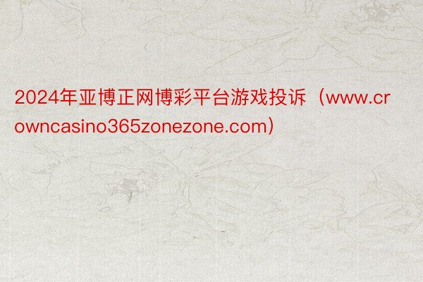 2024年亚博正网博彩平台游戏投诉（www.crowncasino365zonezone.com）