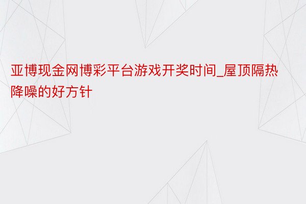 亚博现金网博彩平台游戏开奖时间_屋顶隔热降噪的好方针