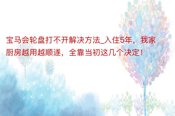 宝马会轮盘打不开解决方法_入住5年，我家厨房越用越顺遂，全靠当初这几个决定！