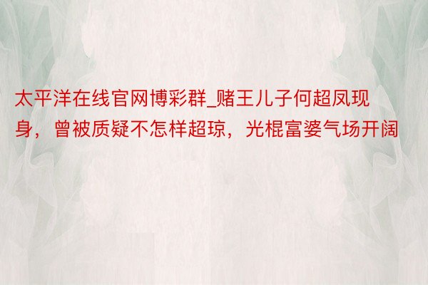 太平洋在线官网博彩群_赌王儿子何超凤现身，曾被质疑不怎样超琼，光棍富婆气场开阔