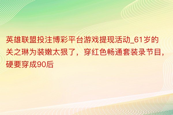 英雄联盟投注博彩平台游戏提现活动_61岁的关之琳为装嫩太狠了，穿红色畅通套装录节目，硬要穿成90后