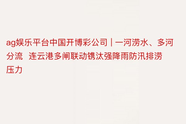 ag娱乐平台中国开博彩公司 | 一河涝水、多河分流  连云港多闸联动镌汰强降雨防汛排涝压力