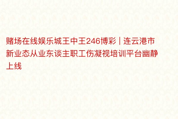 赌场在线娱乐城王中王246博彩 | 连云港市新业态从业东谈主职工伤凝视培训平台幽静上线