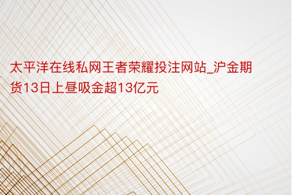 太平洋在线私网王者荣耀投注网站_沪金期货13日上昼吸金超13亿元