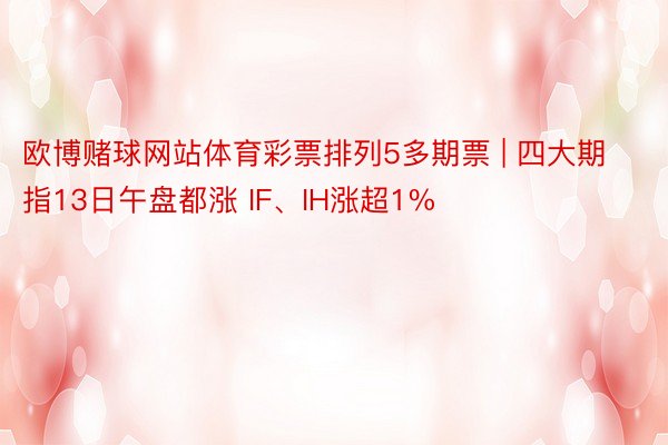 欧博赌球网站体育彩票排列5多期票 | 四大期指13日午盘都涨 IF、IH涨超1%