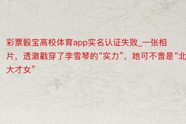 彩票骰宝高校体育app实名认证失败_一张相片，透澈戳穿了李雪琴的“实力”，她可不啻是“北大才女”