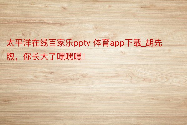 太平洋在线百家乐pptv 体育app下载_胡先煦，你长大了嘿嘿嘿！