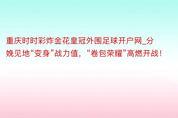 重庆时时彩炸金花皇冠外围足球开户网_分娩见地“变身”战力值，“卷包荣耀”高燃开战！