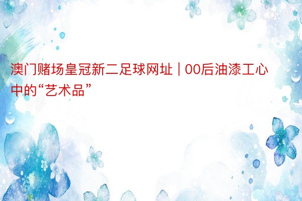 澳门赌场皇冠新二足球网址 | 00后油漆工心中的“艺术品”