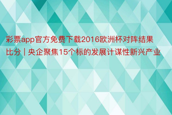 彩票app官方免费下载2016欧洲杯对阵结果比分 | 央企聚焦15个标的发展计谋性新兴产业