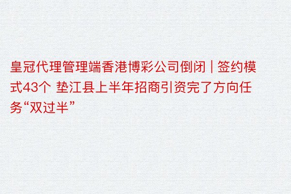 皇冠代理管理端香港博彩公司倒闭 | 签约模式43个 垫江县上半年招商引资完了方向任务“双过半”