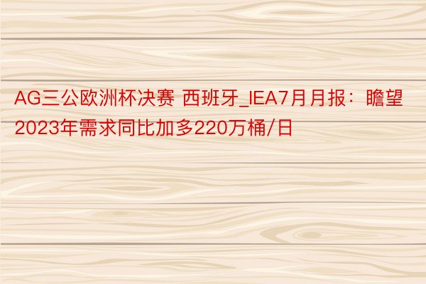 AG三公欧洲杯决赛 西班牙_IEA7月月报：瞻望2023年需求同比加多220万桶/日