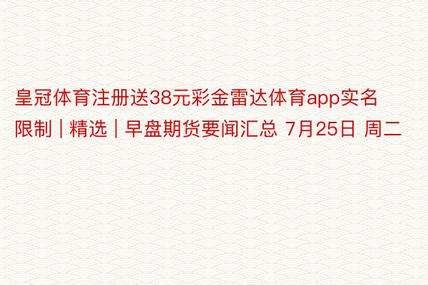 皇冠体育注册送38元彩金雷达体育app实名限制 | 精选 | 早盘期货要闻汇总 7月25日 周二