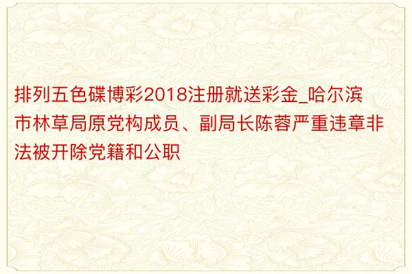 排列五色碟博彩2018注册就送彩金_哈尔滨市林草局原党构成员、副局长陈蓉严重违章非法被开除党籍和公职