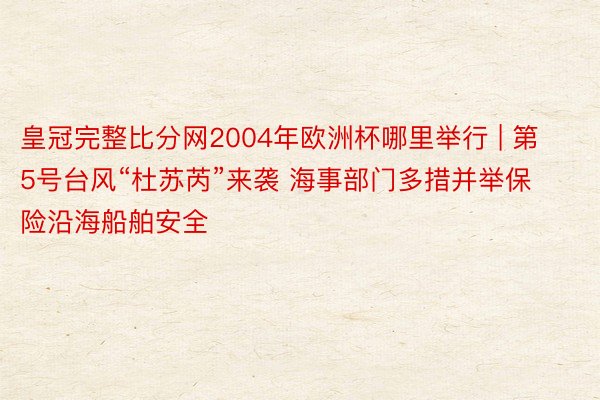 皇冠完整比分网2004年欧洲杯哪里举行 | 第5号台风“杜苏芮”来袭 海事部门多措并举保险沿海船舶安全