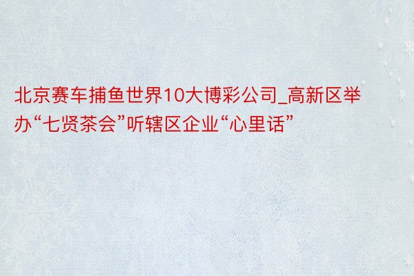 北京赛车捕鱼世界10大博彩公司_高新区举办“七贤茶会”听辖区企业“心里话”