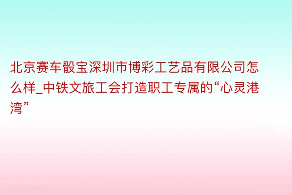 北京赛车骰宝深圳市博彩工艺品有限公司怎么样_中铁文旅工会打造职工专属的“心灵港湾”