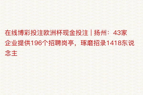 在线博彩投注欧洲杯现金投注 | 扬州：43家企业提供196个招聘岗亭，琢磨招录1418东说念主