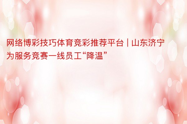 网络博彩技巧体育竞彩推荐平台 | 山东济宁为服务竞赛一线员工“降温”