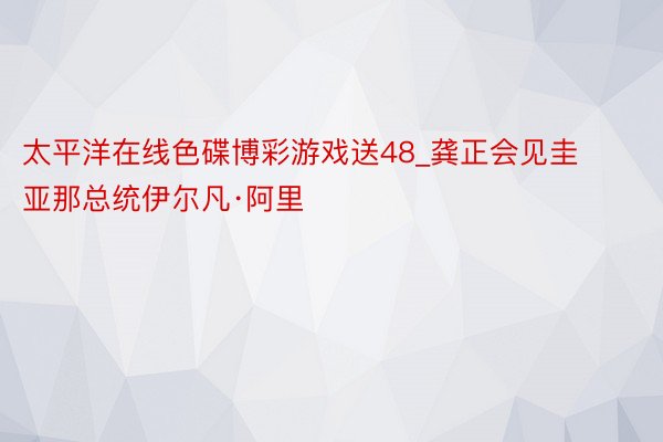 太平洋在线色碟博彩游戏送48_龚正会见圭亚那总统伊尔凡·阿里