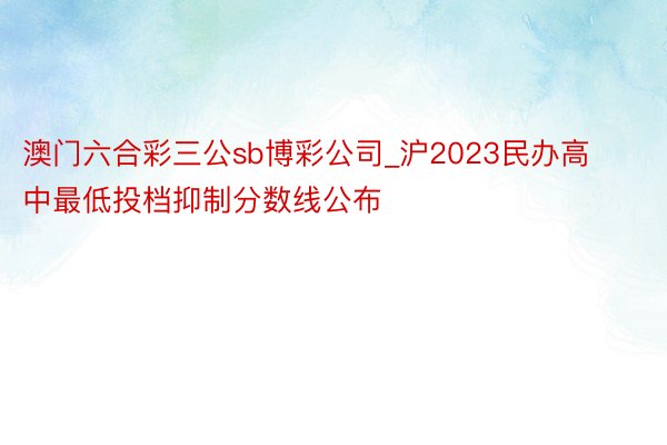 澳门六合彩三公sb博彩公司_沪2023民办高中最低投档抑制分数线公布