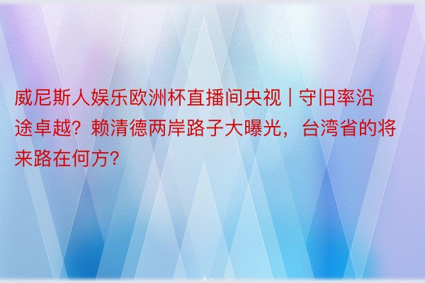 威尼斯人娱乐欧洲杯直播间央视 | 守旧率沿途卓越？赖清德两岸路子大曝光，台湾省的将来路在何方？