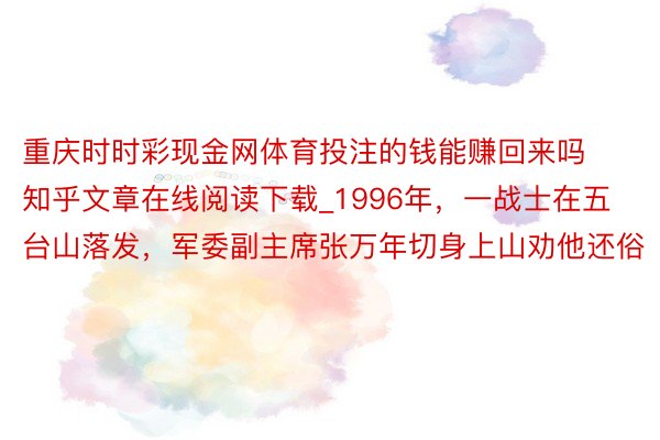 重庆时时彩现金网体育投注的钱能赚回来吗知乎文章在线阅读下载_1996年，一战士在五台山落发，军委副主席张万年切身上山劝他还俗