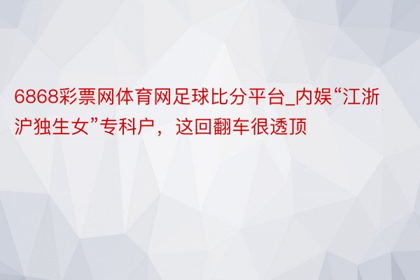 6868彩票网体育网足球比分平台_内娱“江浙沪独生女”专科户，这回翻车很透顶