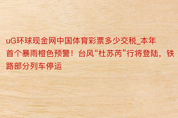 uG环球现金网中国体育彩票多少交税_本年首个暴雨橙色预警！台风“杜苏芮”行将登陆，铁路部分列车停运