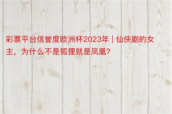 彩票平台信誉度欧洲杯2023年 | 仙侠剧的女主，为什么不是狐狸就是凤凰？