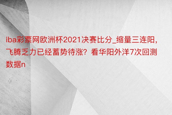 iba彩票网欧洲杯2021决赛比分_缩量三连阳，飞腾乏力已经蓄势待涨？看华阳外洋7次回测数据n