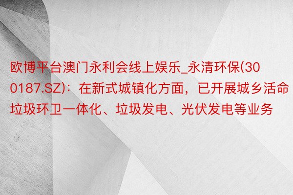 欧博平台澳门永利会线上娱乐_永清环保(300187.SZ)：在新式城镇化方面，已开展城乡活命垃圾环卫一体化、垃圾发电、光伏发电等业务