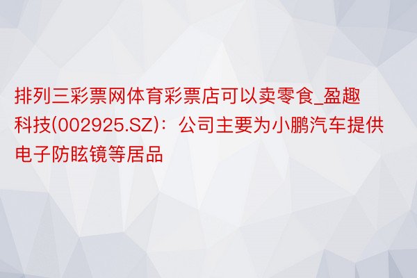 排列三彩票网体育彩票店可以卖零食_盈趣科技(002925.SZ)：公司主要为小鹏汽车提供电子防眩镜等居品