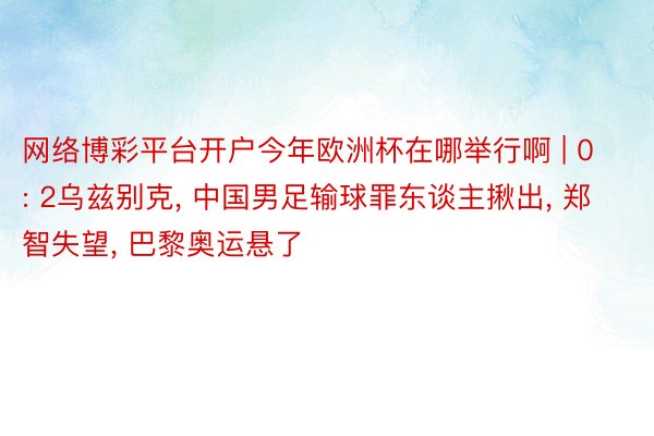 网络博彩平台开户今年欧洲杯在哪举行啊 | 0: 2乌兹别克, 中国男足输球罪东谈主揪出, 郑智失望, 巴黎奥运悬了