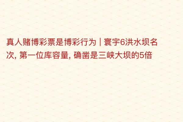 真人赌博彩票是博彩行为 | 寰宇6洪水坝名次, 第一位库容量, 确凿是三峡大坝的5倍