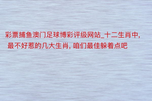 彩票捕鱼澳门足球博彩评级网站_十二生肖中, 最不好惹的几大生肖, 咱们最佳躲着点吧