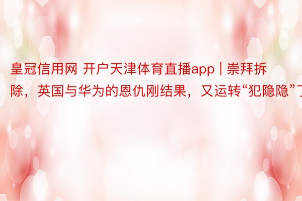 皇冠信用网 开户天津体育直播app | 崇拜拆除，英国与华为的恩仇刚结果，又运转“犯隐隐”了