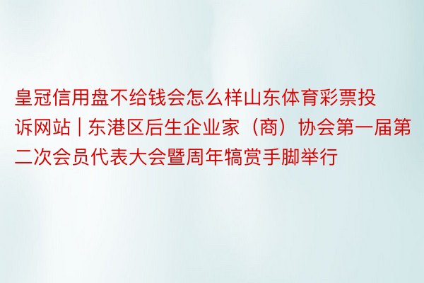 皇冠信用盘不给钱会怎么样山东体育彩票投诉网站 | 东港区后生企业家（商）协会第一届第二次会员代表大会暨周年犒赏手脚举行