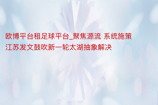 欧博平台租足球平台_聚焦源流 系统施策 江苏发文鼓吹新一轮太湖抽象解决