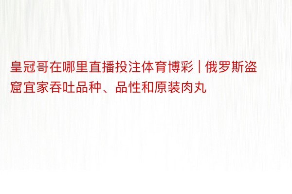 皇冠哥在哪里直播投注体育博彩 | 俄罗斯盗窟宜家吞吐品种、品性和原装肉丸