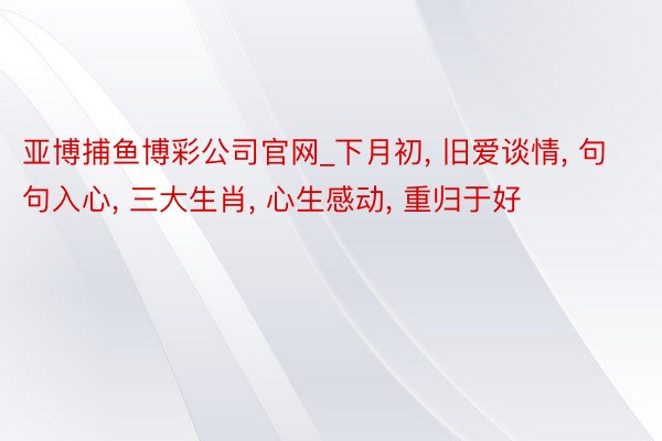 亚博捕鱼博彩公司官网_下月初, 旧爱谈情, 句句入心, 三大生肖, 心生感动, 重归于好