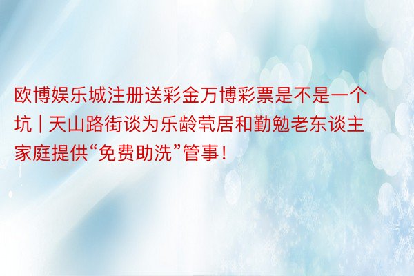 欧博娱乐城注册送彩金万博彩票是不是一个坑 | 天山路街谈为乐龄茕居和勤勉老东谈主家庭提供“免费助洗”管事！