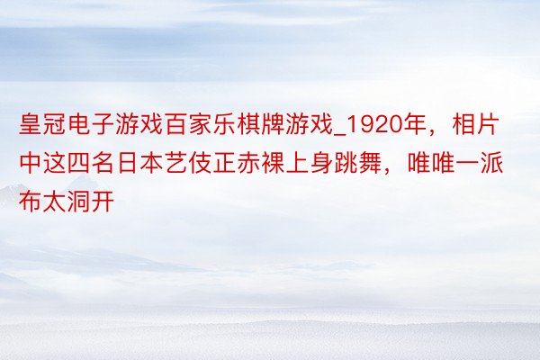 皇冠电子游戏百家乐棋牌游戏_1920年，相片中这四名日本艺伎正赤裸上身跳舞，唯唯一派布太洞开