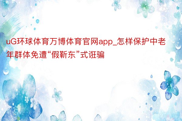 uG环球体育万博体育官网app_怎样保护中老年群体免遭“假靳东”式诳骗