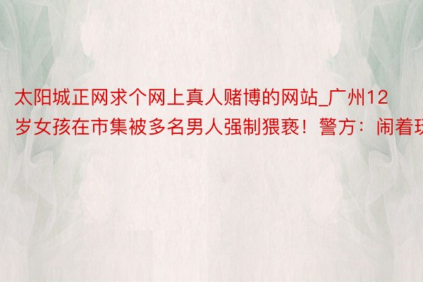 太阳城正网求个网上真人赌博的网站_广州12岁女孩在市集被多名男人强制猥亵！警方：闹着玩