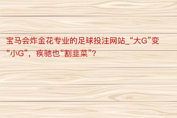 宝马会炸金花专业的足球投注网站_“大G”变“小G”，疾驰也“割韭菜”？