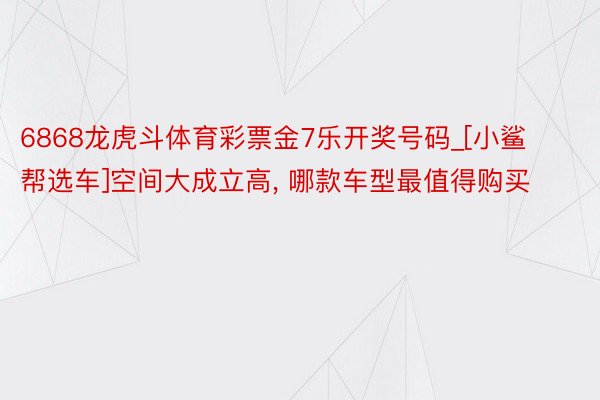 6868龙虎斗体育彩票金7乐开奖号码_[小鲨帮选车]空间大成立高, 哪款车型最值得购买