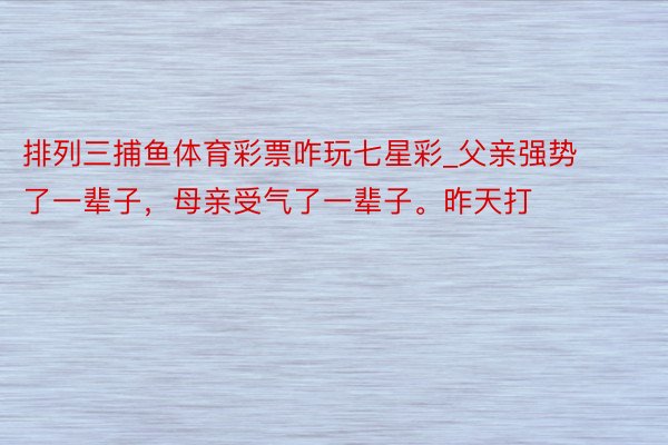 排列三捕鱼体育彩票咋玩七星彩_父亲强势了一辈子，母亲受气了一辈子。昨天打