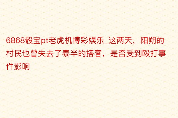 6868骰宝pt老虎机博彩娱乐_这两天，阳朔的村民也曾失去了泰半的搭客，是否受到殴打事件影响