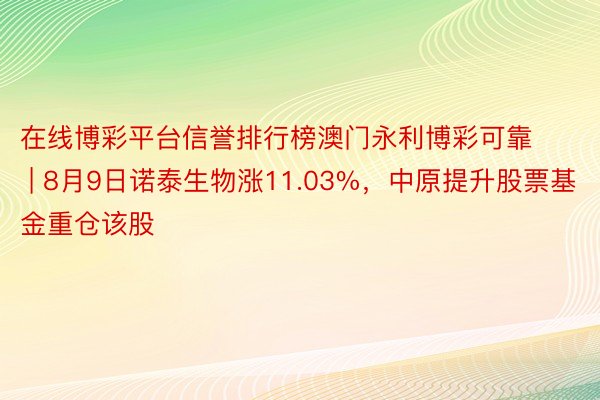 在线博彩平台信誉排行榜澳门永利博彩可靠 | 8月9日诺泰生物涨11.03%，中原提升股票基金重仓该股